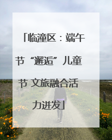 临潼区：端午节“邂逅”儿童节 文旅融合活力迸发