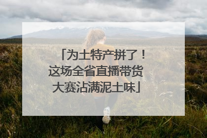 为土特产拼了！这场全省直播带货大赛沾满泥土味