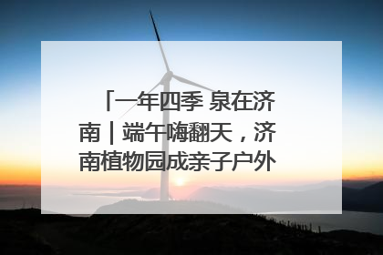 一年四季 泉在济南｜端午嗨翻天，济南植物园成亲子户外热门打卡地