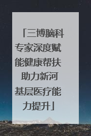 三博脑科专家深度赋能健康帮扶 助力新河基层医疗能力提升
