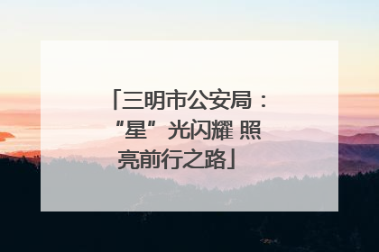 三明市公安局：“星”光闪耀 照亮前行之路