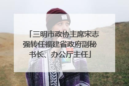 三明市政协主席宋志强转任福建省政府副秘书长、办公厅主任