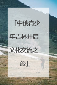 中俄青少年吉林开启文化交流之旅