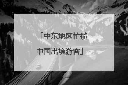 中东地区忙揽中国出境游客