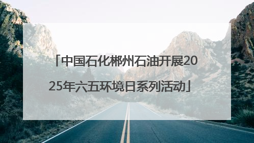 中国石化郴州石油开展2025年六五环境日系列活动