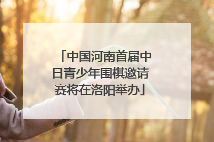 中国河南首届中日青少年围棋邀请赛将在洛阳举办