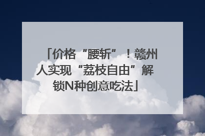 价格“腰斩”！赣州人实现“荔枝自由”解锁N种创意吃法