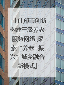 什邡市创新构建三级养老服务网络 探索“养老+振兴”城乡融合新模式