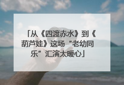从《四渡赤水》到《葫芦娃》这场“老幼同乐”汇演太暖心