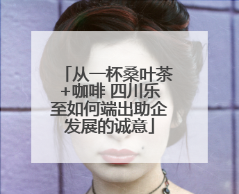 从一杯桑叶茶+咖啡 四川乐至如何端出助企发展的诚意