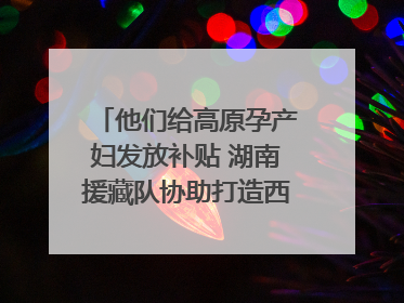 他们给高原孕产妇发放补贴 湖南援藏队协助打造西藏首家高原产儿协同中心