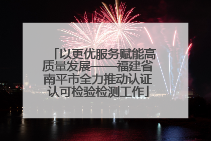 以更优服务赋能高质量发展——福建省南平市全力推动认证认可检验检测工作