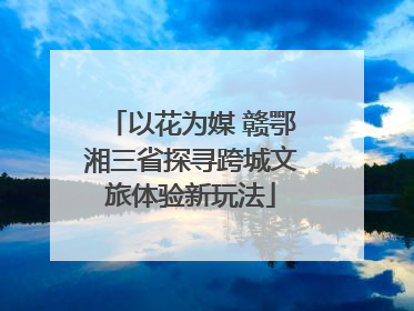 以花为媒 赣鄂湘三省探寻跨城文旅体验新玩法