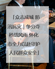 众志成城 防汛抗灾｜争分夺秒战风雨 怀化市全力以赴守护人民群众安全