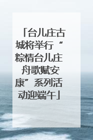 台儿庄古城将举行“粽情台儿庄 舟歌赋安康”系列活动迎端午