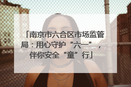 南京市六合区市场监管局：用心守护“六一”，伴你安全“童”行