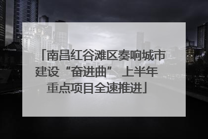 南昌红谷滩区奏响城市建设“奋进曲” 上半年重点项目全速推进