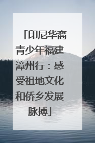 印尼华裔青少年福建漳州行：感受祖地文化和侨乡发展脉搏