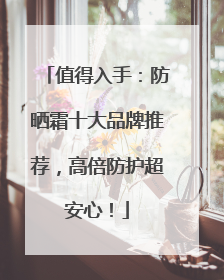 值得入手：防晒霜十大品牌推荐，高倍防护超安心！