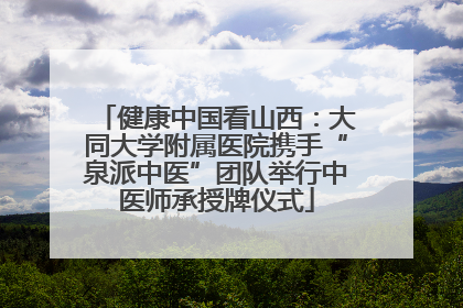 健康中国看山西：大同大学附属医院携手“泉派中医”团队举行中医师承授牌仪式