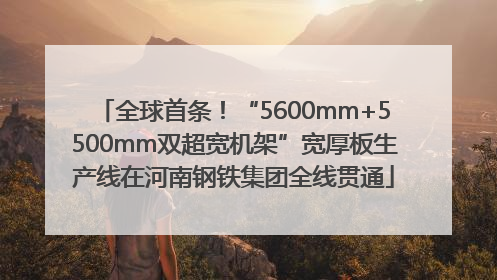 全球首条！“5600mm+5500mm双超宽机架”宽厚板生产线在河南钢铁集团全线贯通