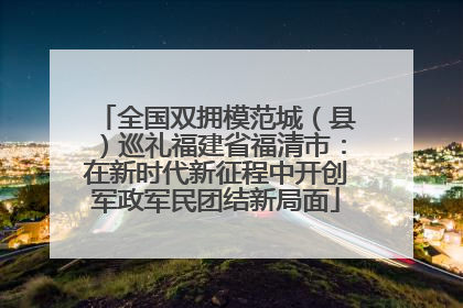 全国双拥模范城（县）巡礼福建省福清市：在新时代新征程中开创军政军民团结新局面