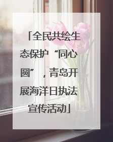 全民共绘生态保护“同心圆”，青岛开展海洋日执法宣传活动