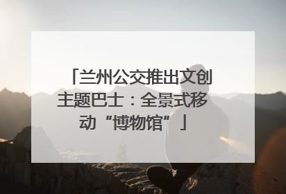 兰州公交推出文创主题巴士：全景式移动“博物馆”