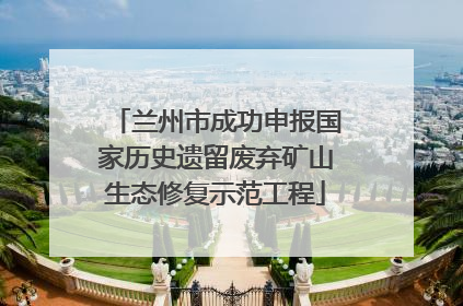 兰州市成功申报国家历史遗留废弃矿山生态修复示范工程