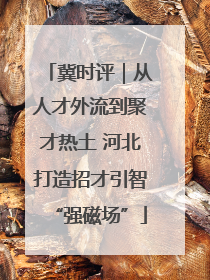 冀时评｜从人才外流到聚才热土 河北打造招才引智“强磁场”
