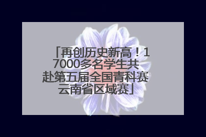 再创历史新高！17000多名学生共赴第五届全国青科赛云南省区域赛