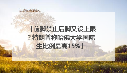 前脚禁止后脚又设上限？特朗普称哈佛大学国际生比例最高15%