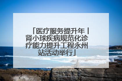 医疗服务提升年丨肾小球疾病规范化诊疗能力提升工程永州站活动举行
