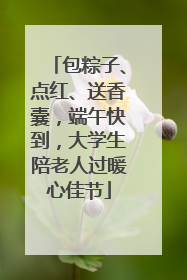 包粽子、点红、送香囊，端午快到，大学生陪老人过暖心佳节