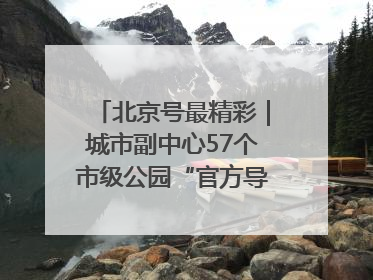 北京号最精彩｜城市副中心57个市级公园“官方导航”发布