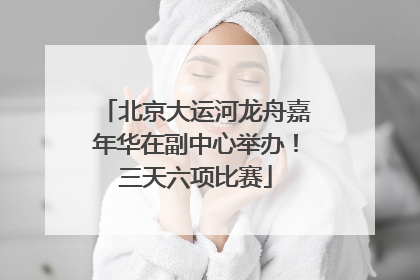北京大运河龙舟嘉年华在副中心举办！三天六项比赛