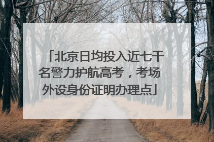 北京日均投入近七千名警力护航高考，考场外设身份证明办理点