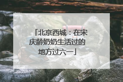 北京西城：在宋庆龄奶奶生活过的地方过六一