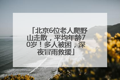 北京6位老人爬野山走散，平均年龄70岁！多人被困，深夜冒雨救援