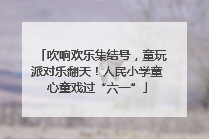 吹响欢乐集结号，童玩派对乐翻天！人民小学童心童戏过“六一”