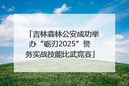 吉林森林公安成功举办“砺刃2025”警务实战技能比武竞赛