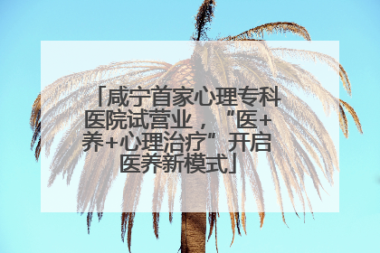 咸宁首家心理专科医院试营业，“医+养+心理治疗”开启医养新模式