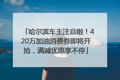 哈尔滨车主注意啦！420万加油消费券即将开抢，满减优惠享不停