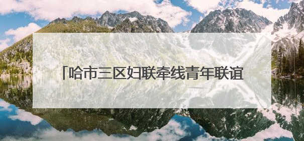 哈市三区妇联牵线青年联谊 助力后亚冬谱冰雪奇缘