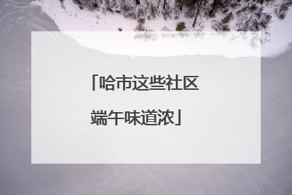 哈市这些社区端午味道浓