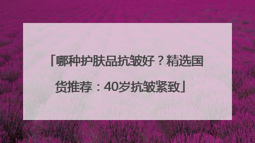 哪种护肤品抗皱好？精选国货推荐：40岁抗皱紧致