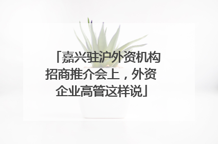 嘉兴驻沪外资机构招商推介会上，外资企业高管这样说