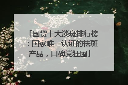 国货十大淡斑排行榜：国家唯一认证的祛斑产品，口碑党狂囤