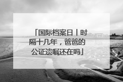 国际档案日丨时隔十几年，爸爸的公证遗嘱还在吗