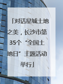 对话星城土地之美，长沙市第35个“全国土地日”主题活动举行